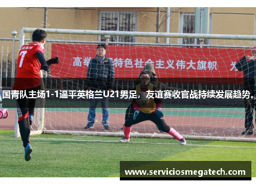 国青队主场1-1逼平英格兰U21男足，友谊赛收官战持续发展趋势。